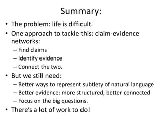 Summary:
• The problem: life is difficult.
• One approach to tackle this: claim-evidence
networks:
– Find claims
– Identify evidence
– Connect the two.
• But we still need:
– Better ways to represent subtlety of natural language
– Better evidence: more structured, better connected
– Focus on the big questions.
• There’s a lot of work to do!
 