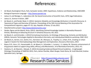 References:
• de Waard, Buckingham Shum, Park, Samwald, Sandor, 2009: Hypotheses, Evidence and Relationships, ISWC2009
• Biological Expression Language – http://www.openbel.org
• Latour, B. and Woolgar, S., Laboratory Life: the Social Construction of Scientific Facts, 1979, Sage Publications
• Latour, B., Science in Action, 1987
• de Waard, A. and Pander Maat, H. (2012). Epistemic Modality and Knowledge Attribution in Scientific Discourse: A
Taxonomy of Types and Overview of Features. Proceedings of the 50th Annual Meeting of the Association for
Computational Linguistics, pages 47–55, Jeju, Republic of Korea, 12 July 2012.
• Data2Semantics project: http://www.data2semantics.org/
• Sándor, Àgnes and de Waard, Anita, (2012). Identifying Claimed Knowledge Updates in Biomedical Research
Articles, Workshop on Detecting Structure in Scholarly Discourse, ACL 2012.
• de Waard, A. and Schneider, J. (2012) Formalising Uncertainty: An Ontology of Reasoning, Certainty and Attribution
(ORCA), Semantic Technologies Applied to Biomedical Informatics and Individualized Medicine workshop, ISWC 2012
• de Waard, A., Burton, S.D., Gerkin, R.C., Harviston, M., Marques, D., Tripathy, S.J., Urban, N.N., Creating an Urban
Legend: A System for Electrophysiology Data Management and Exploration, Discovery Informatics, 2013
• Boyce, R.D., Horn, J.R., Hassanzadeh, O., de Waard, A., Schneider, J., Luciano, J. S, Liakata, M., Dynamic enhancement of
drug process labels to support drug safety, efficacy, and effectiveness. Jnl of Biomedical Semantics, 2013, 4:5.
• Hoekstra, R., de Waard,A., Vdovjak, R. (2012) Annotating Evidenced Based Clinical Guidelines - A Lightweight
Ontology, Proceedings of SWAT4LS 2012, Paris, Adrian Paschke, Albert Burger, Paolo Roma, M. Scott Marshall, Andrea
Splendiani (ed.), Springer.
http://researchdata.elsevier.com/
 