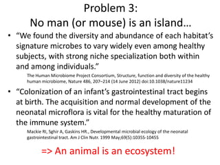 • “We found the diversity and abundance of each habitat’s
signature microbes to vary widely even among healthy
subjects, with strong niche specialization both within
and among individuals.”
The Human Microbiome Project Consortium, Structure, function and diversity of the healthy
human microbiome, Nature 486, 207–214 (14 June 2012) doi:10.1038/nature11234
• “Colonization of an infant’s gastrointestinal tract begins
at birth. The acquisition and normal development of the
neonatal microflora is vital for the healthy maturation of
the immune system.”
Mackie RI, Sghir A, Gaskins HR., Developmental microbial ecology of the neonatal
gastrointestinal tract. Am J Clin Nutr. 1999 May;69(5):1035S-1045S
Problem 3:
No man (or mouse) is an island…
=> An animal is an ecosystem!
 