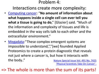 Problem 4:
Interactions create more complexity:
• Computing cancer: “No amount of information about
what happens inside a single cell can ever tell you
what a tissue is going to do,” *Glazier+ said. “Much of
the information and complexity of tissues and life is
embedded in the way cells talk to each other and the
extracellular environment.”
• Megadata:“These complex emergent systems are
impossible to understand,”,”*we+ founded Applied
Proteomics to create a protein diagnostic that reveals
not just where a cancer is, but how it interacts with
the body..” Nature Special Issue Vol. 491 No. 7425
‘Physical Scientists Take On Cancer’ :
=> The whole is more than the sum of its parts!
 