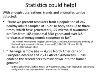 Statistics could help!
With enough observations, trends and anomalies can be
detected:
• “Here we present resources from a population of 242
healthy adults sampled at 15 or 18 body sites up to three
times, which have generated 5,177 microbial taxonomic
profiles from 16S ribosomal RNA genes and over 3.5
terabases of metagenomic sequence so far.”
The Human Microbiome Project Consortium, Structure, function and diversity of
the healthy human microbiome, Nature 486, 207–214 (14 June 2012)
doi:10.1038/nature11234
• “The large sample size — 4,298 North Americans of
European descent and 2,217 African Americans — has
enabled the researchers to mine down into the human
genome.”
Nidhi Subbaraman, Nature News, 28 November 2012, High-resolution sequencing
study emphasizes importance of rare variants in disease.
 