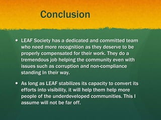 Conclusion
 LEAF Society has a dedicated and committed team
who need more recognition as they deserve to be
properly compensated for their work. They do a
tremendous job helping the community even with
issues such as corruption and non-compliance
standing In their way.
 As long as LEAF stabilizes its capacity to convert its
efforts into visibility, it will help them help more
people of the underdeveloped communities. This I
assume will not be far off.
 