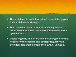  The social media audit has helped present the gaps in
their social media strategy.
 Their team can work more efficiently to produce
better results as they know where they need to ramp
up the efforts.
 Dedicating time and efforts into delivering the content
needed for the social media strategy regularly will
definitely help them achieve their S.M.A.R.T. Goals.
 