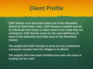Client Profile
LEAF Society is an Non-profit based out of the Namakkal
District of Tamil Nadu, India. LEAF Society is headed and run
by individuals that chose to reside close to the cause they are
working for. LEAF Society works for the rural upliftment of
those in the backward and tribal areas of the Namakkal
District.
The people that LEAF chooses to serve are the uneducated
and poorer masses from the villages in its district.
The projects that have been initiated have been the result of
scoping out the need.
 