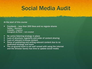 Social Media Audit
At the start of this course
 Facebook – less than 200 likes and no regular shares
Twitter – Dormant
LinkedIn – inactive
Instagram & Flickr – not created
 No active listening strategy in place
 Lack of structure, regularity and order of content sharing
 Lack of relevant in-house content
 Delay of publishing and writing relevant content due to no
dedicated strategy and team
 The on-ground team is not well versed with using the internet
and the Director barely has time to update social media
 