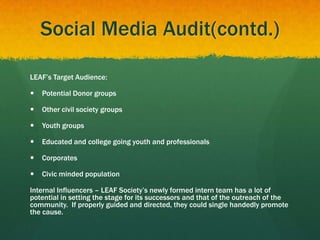 Social Media Audit(contd.)
LEAF’s Target Audience:
 Potential Donor groups
 Other civil society groups
 Youth groups
 Educated and college going youth and professionals
 Corporates
 Civic minded population
Internal Influencers – LEAF Society’s newly formed intern team has a lot of
potential in setting the stage for its successors and that of the outreach of the
community. If properly guided and directed, they could single handedly promote
the cause.
 