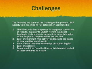 Challenges
The following are some of the challenges that prevent LEAF
Society from reaching its full potential on social media:
1. The Director is the sole person in charge for conversion
of reports/ events into English from the regional
language. He is unable to devote time to social media
as his on-ground responsibilities are ten fold
2. Lack of other staff who actively engage and are aware
of how to utilize social media
3. Lack of staff that have knowledge of spoken English
4. Lack of exposure
5. Turnaround time from the Director is infrequent and all
of these continue as a cycle
 