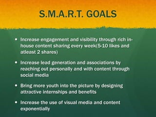 S.M.A.R.T. GOALS
 Increase engagement and visibility through rich in-
house content sharing every week(5-10 likes and
atleast 2 shares)
 Increase lead generation and associations by
reaching out personally and with content through
social media
 Bring more youth into the picture by designing
attractive internships and benefits
 Increase the use of visual media and content
exponentially
 