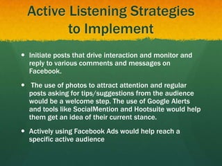 Active Listening Strategies
to Implement
 Initiate posts that drive interaction and monitor and
reply to various comments and messages on
Facebook.
 The use of photos to attract attention and regular
posts asking for tips/suggestions from the audience
would be a welcome step. The use of Google Alerts
and tools like SocialMention and Hootsuite would help
them get an idea of their current stance.
 Actively using Facebook Ads would help reach a
specific active audience
 