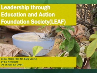 Leadership through
Education and Action
Foundation Society(LEAF)
Social Media Plan for ISMB Course
By Sai Kondisetti
(As of April 12, 2014)
 