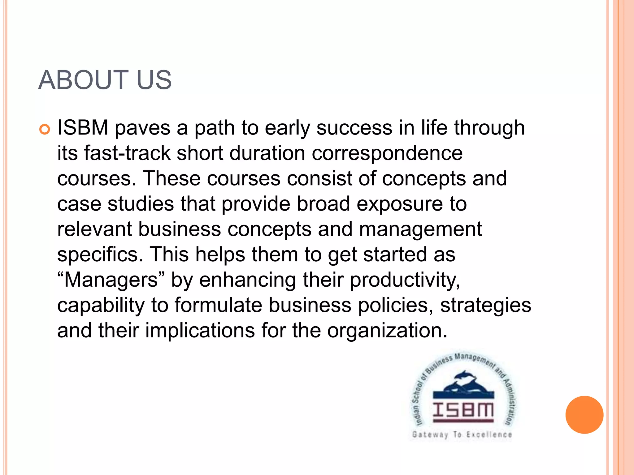 ABOUT US
   ISBM paves a path to early success in life through
    its fast-track short duration correspondence
    courses. These courses consist of concepts and
    case studies that provide broad exposure to
    relevant business concepts and management
    specifics. This helps them to get started as
    “Managers” by enhancing their productivity,
    capability to formulate business policies, strategies
    and their implications for the organization.
 