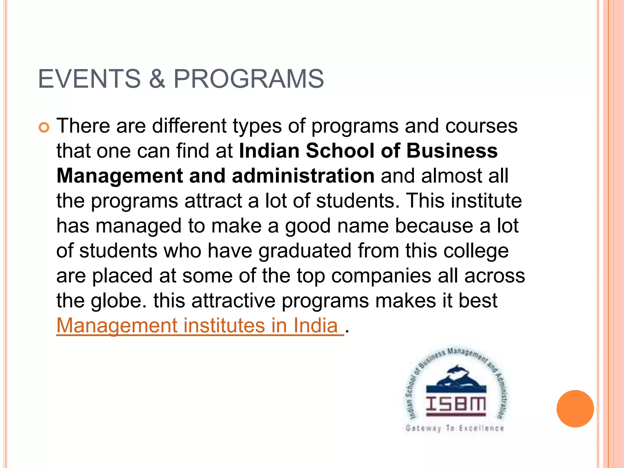 EVENTS & PROGRAMS
   There are different types of programs and courses
    that one can find at Indian School of Business
    Management and administration and almost all
    the programs attract a lot of students. This institute
    has managed to make a good name because a lot
    of students who have graduated from this college
    are placed at some of the top companies all across
    the globe. this attractive programs makes it best
    Management institutes in India .
 