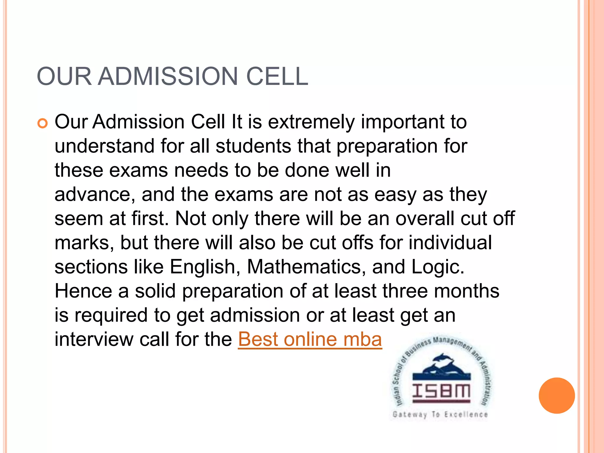 OUR ADMISSION CELL
   Our Admission Cell It is extremely important to
    understand for all students that preparation for
    these exams needs to be done well in
    advance, and the exams are not as easy as they
    seem at first. Not only there will be an overall cut off
    marks, but there will also be cut offs for individual
    sections like English, Mathematics, and Logic.
    Hence a solid preparation of at least three months
    is required to get admission or at least get an
    interview call for the Best online mba programs
 