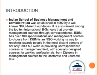 INTRODUCTION

   Indian School of Business Management and
    administration was established in 1992 by a well
    known NGO Aeren Foundation. It is also ranked among
    the top ten International B-Schools that provide
    management courses through correspondence. ISBM
    has over 100 specializations and management courses
    to choose from ISBM is an NGO working its way to
    reaching towards people in the most distant corners of
    not only India but world in providing Correspondence
    courses in management field, with specially designed
    courses for working professionals; from Diploma in
    management courses to the Doctorate and Laureate
    level.
 