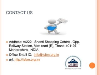 CONTACT US




 Address: A/222 , Shanti Shopping Centre , Opp.
  Railway Station, Mira road (E), Thane-401107,
  Maharashtra, INDIA.
 Office Email ID: info@isbm.org.in

 url: http://isbm.org.in/
 