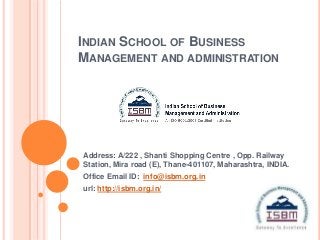 INDIAN SCHOOL OF BUSINESS
MANAGEMENT AND ADMINISTRATION




Address: A/222 , Shanti Shopping Centre , Opp. Railway
Station, Mira road (E), Thane-401107, Maharashtra, INDIA.
Office Email ID: info@isbm.org.in
url: http://isbm.org.in/
 