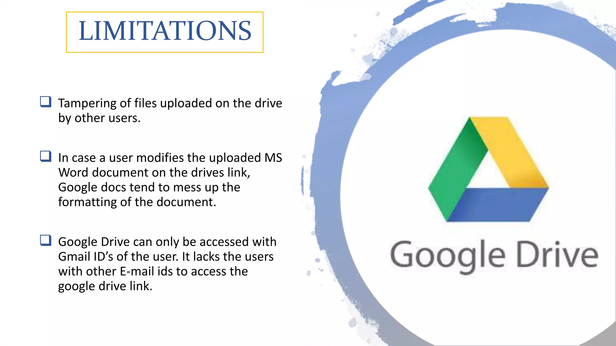 LIMITATIONS
 Tampering of files uploaded on the drive
by other users.
 In case a user modifies the uploaded MS
Word document on the drives link,
Google docs tend to mess up the
formatting of the document.
 Google Drive can only be accessed with
Gmail ID’s of the user. It lacks the users
with other E-mail ids to access the
google drive link.
 