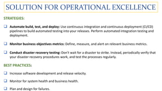 SOLUTION FOR OPERATIONAL EXCELLENCE
STRATEGIES:
 Automate build, test, and deploy: Use continuous integration and continuous deployment (CI/CD)
pipelines to build automated testing into your releases. Perform automated integration testing and
deployment.
 Monitor business objectives metrics: Define, measure, and alert on relevant business metrics.
 Conduct disaster recovery testing: Don't wait for a disaster to strike. Instead, periodically verify that
your disaster recovery procedures work, and test the processes regularly.
BEST PRACTICES:
 Increase software development and release velocity.
 Monitor for system health and business health.
 Plan and design for failures.
 