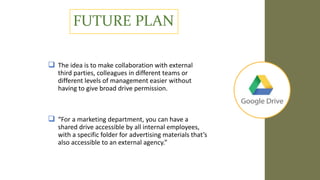 FUTURE PLAN
 The idea is to make collaboration with external
third parties, colleagues in different teams or
different levels of management easier without
having to give broad drive permission.
 “For a marketing department, you can have a
shared drive accessible by all internal employees,
with a specific folder for advertising materials that’s
also accessible to an external agency.”
 