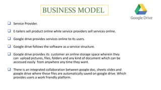 BUSINESS MODEL
 Service Provider.
 E-tailers sell product online while service providers sell services online.
 Google drive provides services online to its users.
 Google drive follows the software as a service structure.
 Google drive provides its customer an online storage space wherein they
can upload pictures, files, folders and any kind of document which can be
accessed easily from anywhere any time they want.
 There is an integrated collaboration between google doc, sheets slides and
google drive where these files are automatically saved on google drive. Which
provides users a work friendly platform.
 
