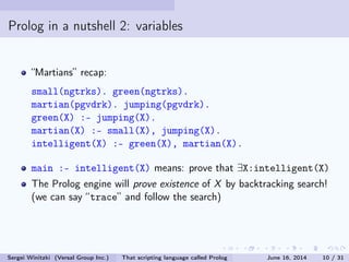 Prolog in a nutshell 2: variables
Martians recap:
small(ngtrks). green(ngtrks).
martian(pgvdrk). jumping(pgvdrk).
green(X) :- jumping(X).
martian(X) :- small(X), jumping(X).
intelligent(X) :- green(X), martian(X).
main :- intelligent(X) means: prove that ∃X:intelligent(X)
The Prolog engine will prove existence of X by backtracking search!
(we can say trace and follow the search)
Sergei Winitzki (Versal Group Inc.) That scripting language called Prolog June 16, 2014 10 / 31
 