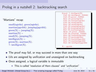 Prolog in a nutshell 2: backtracking search
Martians recap:
small(ngtrks). green(ngtrks).
martian(pgvdrk). jumping(pgvdrk).
green(X) :- jumping(X).
martian(X) :-
small(X), jumping(X).
intelligent(X) :-
green(X), martian(X).
?- intelligent(X).
[trace] ?- intelligent(X).
Call: (6) intelligent(_G2442)
Call: (7) green(_G2442)
Exit: (7) green(ngtrks)
Call: (7) martian(ngtrks)
Call: (8) small(ngtrks)
Exit: (8) small(ngtrks)
Call: (8) jumping(ngtrks)
Fail: (8) jumping(ngtrks)
Fail: (7) martian(ngtrks)
Redo: (7) green(_G2442)
Call: (8) jumping(_G2442)
Exit: (8) jumping(pgvdrk)
Exit: (7) green(pgvdrk)
Call: (7) martian(pgvdrk)
Exit: (7) martian(pgvdrk)
Exit: (6) intelligent(pgvdrk)
X = pgvdrk .
The proof may fail, or may succeed in more than one way
LVs are assigned by unication and unassigned on backtracking
Once assigned, a logical variable is immutable
This is called resolution of Horn clauses and unication
Sergei Winitzki (Versal Group Inc.) That scripting language called Prolog June 16, 2014 11 / 31
 