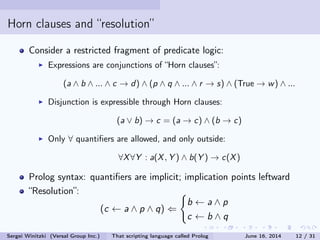 Horn clauses and resolution
Consider a restricted fragment of predicate logic:
Expressions are conjunctions of Horn clauses:
(a ∧ b ∧ ... ∧ c → d ) ∧ (p ∧ q ∧ ... ∧ r → s) ∧ (True → w ) ∧ ...
Disjunction is expressible through Horn clauses:
(a ∨ b) → c = (a → c) ∧ (b → c)
Only ∀ quantiers are allowed, and only outside:
∀X ∀Y : a(X , Y ) ∧ b(Y ) → c(X )
Prolog syntax: quantiers are implicit; implication points leftward
Resolution: the b is eliminated from two clauses
(c ← a ∧ p ∧ q) ⇐
b ← a ∧ p
c ← b ∧ q
Sergei Winitzki (Versal Group Inc.) That scripting language called Prolog June 16, 2014 12 / 31
 