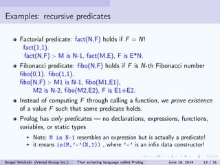 Examples: recursive predicates
Factorial predicate: fact(N,F) holds if F = N!
fact(1,1).
fact(N,F) :- M is N-1, fact(M,E), F is E*N.
Fibonacci predicate: bo(N,F) holds if F is N-th Fibonacci number
bo(0,1). bo(1,1).
bo(N,F) :- M1 is N-1, bo(M1,E1),
M2 is N-2, bo(M2,E2), F is E1+E2.
Instead of computing F through calling a function, we prove existence
of a value F such that some predicate holds.
Prolog has only predicates  no declarations, expressions, functions,
variables, or static types
Note: M is N-1 resembles an expression but is actually a predicate!
it means is(M,'-'(N,1)) , where '-' is an inx data constructor!
Sergei Winitzki (Versal Group Inc.) That scripting language called Prolog June 16, 2014 13 / 31
 