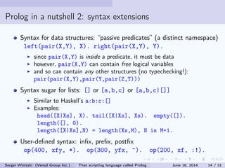 Prolog in a nutshell 2: syntax extensions
Syntax for data structures: passive predicates (a distinct namespace)
left(pair(X,Y), X). right(pair(X,Y), Y).
since pair(X,Y) is inside a predicate, it must be data
however, pair(X,Y) can contain free logical variables
and so can contain any other structures (no typechecking!):
pair(pair(X,Y),pair(Y,pair(Z,T)))
Syntax sugar for lists: [] or [a,b,c] or [a,b,c|[]]
Similar to Haskell's a:b:c:[]
Examples:
head([X|Xs], X). tail([X|Xs], Xs). empty([]).
length([], 0).
length([X|Xs],N) = length(Xs,M), N is M+1.
User-dened syntax: inx, prex, postx
op(400, xfy, *). op(300, yfx, ^). op(200, xf, :!).
Sergei Winitzki (Versal Group Inc.) That scripting language called Prolog June 16, 2014 14 / 31
 