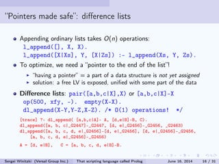 Pointers made safe: dierence lists
Appending ordinary lists takes O(n) operations:
l_append([], X, X).
l_append([X|Xs], Y, [X|Zs]) :- l_append(Xs, Y, Zs).
To optimize, we need a pointer to the end of the list!
having a pointer = a part of a data structure is not yet assigned
solution: a free LV is exposed, unied with some part of the data
Dierence lists: pair([a,b,c|X],X) or [a,b,c|X]-X
op(500, xfy, -). empty(X-X).
dl_append(X-Y,Y-Z,X-Z). /* O(1) operations! */
[trace] ?- dl_append( [a,b,c|A]- A, [d,e|B]-B, C).
dl_append([a, b, c|_G2447]-_G2447, [d, e|_G2456]-_G2456, _G2463)
dl_append([a, b, c, d, e|_G2456]-[d, e|_G2456], [d, e|_G2456]-_G2456,
[a, b, c, d, e|_G2456]-_G2456)
A = [d, e|B], C = [a, b, c, d, e|B]-B.
Sergei Winitzki (Versal Group Inc.) That scripting language called Prolog June 16, 2014 16 / 31
 