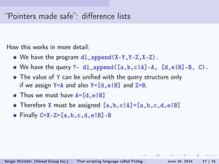 Pointers made safe: dierence lists
How this works in more detail:
We have the program dl_append(X-Y,Y-Z,X-Z).
We have the query ?- dl_append([a,b,c|A]-A, [d,e|B]-B, C).
The value of Y can be unied with the query structure only
if we assign Y=A and also Y=[d,e|B] and Z=B.
Thus we must have A=[d,e|B]
Therefore X must be assigned [a,b,c|A]=[a,b,c,d,e|B]
Finally C=X-Z=[a,b,c,d,e|B]-B
Sergei Winitzki (Versal Group Inc.) That scripting language called Prolog June 16, 2014 17 / 31
 