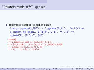 Pointers made safe: queues
Implement insertion at end of queue:
list_to_queue(L,Q-Y) :- l_append(L,Y,Q). /* O(n) */
q_insert_at_end(E, Q-[E|Y], Q-Y). /* O(1) */
q_head(E, [E|Q]-Y, Q-Y).
[trace]
?- q_insert_at_end( n, [a,b,c|X]-X, Q ).
X = [n|_G1726], Q = [a, b, c, n|_G1726]-_G1726.
?- q_head( X, [a,b,c,n|Y]-Y, Z).
X = a, Z = [b, c, n|Y]-Y.
Sergei Winitzki (Versal Group Inc.) That scripting language called Prolog June 16, 2014 18 / 31
 