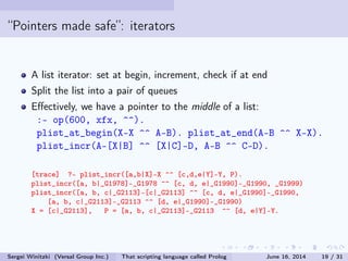 Pointers made safe: iterators
A list iterator: set at begin, increment, check if at end
Split the list into a pair of queues
Eectively, we have a pointer to the middle of a list:
:- op(600, xfx, ^^).
plist_at_begin(X-X ^^ A-B). plist_at_end(A-B ^^ X-X).
plist_incr(A-[X|B] ^^ [X|C]-D, A-B ^^ C-D).
[trace] ?- plist_incr([a,b|X]-X ^^ [c,d,e|Y]-Y, P).
plist_incr([a, b|_G1978]-_G1978 ^^ [c, d, e|_G1990]-_G1990, _G1999)
plist_incr([a, b, c|_G2113]-[c|_G2113] ^^ [c, d, e|_G1990]-_G1990,
[a, b, c|_G2113]-_G2113 ^^ [d, e|_G1990]-_G1990)
X = [c|_G2113], P = [a, b, c|_G2113]-_G2113 ^^ [d, e|Y]-Y.
Sergei Winitzki (Versal Group Inc.) That scripting language called Prolog June 16, 2014 19 / 31
 