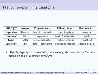 The four programming paradigms
Paradigm Example Programs are... Diculty is in... Best used in...
Imperative Fortran lists of commands order of updates numerics
Functional Lisp expressions level of abstraction compilers
Logic Prolog sets of predicates runtime behavior symbolic AI
Constraint TEX data + constraints conicting modules specic domain
Objects, type systems, modules, concurrency, etc., are merely features
added on top of a chosen paradigm
Sergei Winitzki (Versal Group Inc.) That scripting language called Prolog June 16, 2014 2 / 31
 