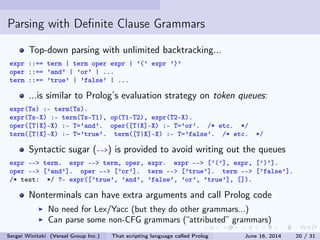 Parsing with Denite Clause Grammars
Top-down parsing with unlimited backtracking...
expr ::== term | term oper expr | '(' expr ')'
oper ::== 'and' | 'or' | ...
term ::== 'true' | 'false' | ...
...is similar to Prolog's evaluation strategy on token queues:
expr(Ts) :- term(Ts).
expr(Ts-X) :- term(Ts-T1), op(T1-T2), expr(T2-X).
oper([T|X]-X) :- T='and'. oper([T|X]-X) :- T='or'. /* etc. */
term([T|X]-X) :- T='true'. term([T|X]-X) :- T='false'. /* etc. */
Syntactic sugar (--) is provided to avoid writing out the queues:
expr -- term. expr -- term, oper, expr. expr -- ['('], expr, [')'].
oper -- ['and']. oper -- ['or']. term -- ['true']. term -- ['false'].
/* test: */ ?- expr(['true', 'and', 'false', 'or', 'true'], []).
Nonterminals can have extra arguments and call Prolog code
No need for Lex/Yacc (but they do other grammars...)
Can parse some non-CFG grammars (attributed grammars)
Sergei Winitzki (Versal Group Inc.) That scripting language called Prolog June 16, 2014 20 / 31
 