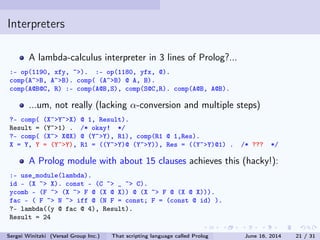 Interpreters
A lambda-calculus interpreter in 3 lines of Prolog?...
:- op(1190, xfy, ~). :- op(1180, yfx, @).
comp(A~B, A~B). comp( (A~B) @ A, B).
comp(A@B@C, R) :- comp(A@B,S), comp(S@C,R). comp(A@B, A@B).
...um, not really (lacking α-conversion and multiple steps)
?- comp( (X~Y~X) @ 1, Result).
Result = (Y~1) . /* okay! */
?- comp( (X~ X@X) @ (Y~Y), R1), comp(R1 @ 1,Res).
X = Y, Y = (Y~Y), R1 = ((Y~Y)@ (Y~Y)), Res = ((Y~Y)@1) . /* ??? */
A Prolog module with about 15 clauses achieves this (hacky!):
:- use_module(lambda).
id - (X ~ X). const - (C ~ _ ~ C).
ycomb - (F ~ (X ~ F @ (X @ X)) @ (X ~ F @ (X @ X))).
fac - ( F ~ N ~ iff @ (N F = const; F = (const @ id) ).
?- lambda((y @ fac @ 4), Result).
Result = 24
Sergei Winitzki (Versal Group Inc.) That scripting language called Prolog June 16, 2014 21 / 31
 