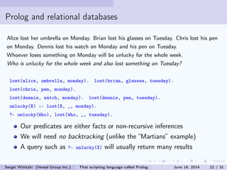 Prolog and relational databases
Alice lost her umbrella on Monday. Brian lost his glasses on Tuesday. Chris lost his pen
on Monday. Dennis lost his watch on Monday and his pen on Tuesday.
Whoever loses something on Monday will be unlucky for the whole week.
Who is unlucky for the whole week and also lost something on Tuesday?
lost(alice, umbrella, monday). lost(brian, glasses, tuesday).
lost(chris, pen, monday).
lost(dennis, watch, monday). lost(dennis, pen, tuesday).
unlucky(X) :- lost(X, _, monday).
?- unlucky(Who), lost(Who, _, tuesday).
Our predicates are either facts or non-recursive inferences
We will need no backtracking (unlike the Martians example)
A query such as ?- unlucky(X) will usually return many results
Sergei Winitzki (Versal Group Inc.) That scripting language called Prolog June 16, 2014 22 / 31
 