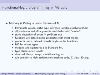 Functional-logic programming in Mercury
Mercury is Prolog + some features of ML
Immutable values, static type inference, algebraic polymorphism
all predicates and all arguments are labeled with modes
static detection of errors in predicate use
functions are deterministic predicates with strict modes
products, sums, labeled records, higher-order functions
I/O by unique types
modules and signatures à la Standard ML
type classes à la Haskell
standard library: arrays, multithreading, etc.
can compile to high-performance machine code, C, Java, Erlang
Sergei Winitzki (Versal Group Inc.) That scripting language called Prolog June 16, 2014 25 / 31
 
