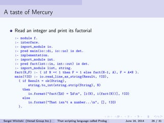 A taste of Mercury
Read an integer and print its factorial
:- module f.
:- interface.
:- import_module io.
:- pred main(io::di, io::uo) is det.
:- implementation.
:- import_module int.
:- pred fact(int::in, int::out) is det.
:- import_module list, string.
fact(N,F) :- ( if N = 1 then F = 1 else fact(N-1, A), F = A*N ).
main(!IO) :- io.read_line_as_string(Result, !IO),
( if Result = ok(String),
string.to_int(string.strip(String), N)
then
io.format(fact(%d) = %dn, [i(N), i(fact(N))], !IO)
else
io.format(That isn't a number...n, [], !IO)
).
Sergei Winitzki (Versal Group Inc.) That scripting language called Prolog June 16, 2014 26 / 31
 