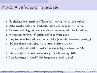Prolog: A perfect scripting language
No declarations, runtime (dynamic) typing, immutable values
Data constructors and predicates have user-dened inx syntax
Pattern-matching on recursive data structures, with backtracking
Metaprogramming, reection, self-modifying code
Easy to do embedded or external DSLs (monadic top-down parsing)
ISO standard since 1995, many free implementations
typically with a REPL and a compiler to high-performance VM
Interface to databases, networking, multithreading, GUI, ...
Core language is small; full language is hard to use?
Sergei Winitzki (Versal Group Inc.) That scripting language called Prolog June 16, 2014 27 / 31
 