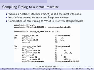 Compiling Prolog to a virtual machine
Warren's Abstract Machine (WAM) is still the most inuential
Instructions assume that WAM manages stack and heap
Compilation of core Prolog to WAM is relatively straightforward:
(D. H. D. Warren, 1983)
Sergei Winitzki (Versal Group Inc.) That scripting language called Prolog June 16, 2014 28 / 31
 
