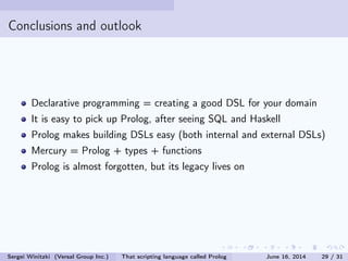 Conclusions and outlook
Declarative programming = creating a good DSL for your domain
It is easy to pick up Prolog, after seeing SQL and Haskell
Prolog makes building DSLs easy (both internal and external DSLs)
Mercury = Prolog + types + functions
Prolog is almost forgotten, but its legacy lives on
Sergei Winitzki (Versal Group Inc.) That scripting language called Prolog June 16, 2014 29 / 31
 