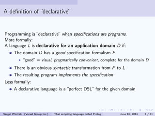 A denition of declarative
Programming is declarative when specications are programs.
More formally:
A language L is declarative for an application domain D if:
The domain D has a good specication formalism F
good = visual, pragmatically convenient, complete for the domain D
There is an obvious syntactic transformation from F to L
The resulting program implements the specication
Less formally:
A declarative language is a perfect DSL for the given domain
Sergei Winitzki (Versal Group Inc.) That scripting language called Prolog June 16, 2014 3 / 31
 