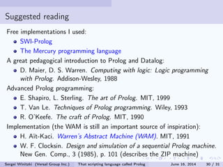 Suggested reading
Free implementations I used:
SWI-Prolog
The Mercury programming language
A great pedagogical introduction to Prolog and Datalog:
D. Maier, D. S. Warren. Computing with logic: Logic programming
with Prolog. Addison-Wesley, 1988
Advanced Prolog programming:
E. Shapiro, L. Sterling. The art of Prolog. MIT, 1999
T. Van Le. Techniques of Prolog programming. Wiley, 1993
R. O'Keefe. The craft of Prolog. MIT, 1990
Implementation (the WAM is still an important source of inspiration):
H. Aït-Kaci. Warren's Abstract Machine (WAM). MIT, 1991
W. F. Clocksin. Design and simulation of a sequential Prolog machine.
New Gen. Comp., 3 (1985), p. 101 (describes the ZIP machine)
Sergei Winitzki (Versal Group Inc.) That scripting language called Prolog June 16, 2014 30 / 31
 