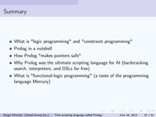 Summary
What is logic programming and constraint programming
Prolog in a nutshell
How Prolog makes pointers safe
Why Prolog was the ultimate scripting language for AI (backtracking
search, interpreters, and DSLs for free)
What is functional-logic programming (a taste of the programming
language Mercury)
Sergei Winitzki (Versal Group Inc.) That scripting language called Prolog June 16, 2014 31 / 31
 