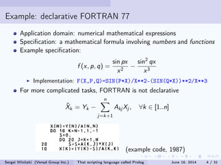 Example: declarative FORTRAN 77
Application domain: numerical mathematical expressions
Specication: a mathematical formula involving numbers and functions
Example specication:
f (x, p, q) =
sin px
x2
−
sin
2
qx
x3
Implementation: F(X,P,Q)=SIN(P*X)/X**2-(SIN(Q*X))**2/X**3
For more complicated tasks, FORTRAN is not declarative
˜Xk = Yk −
n
j =k+1
Akj Xj , ∀k ∈ [1..n]
(example code, 1987)
Sergei Winitzki (Versal Group Inc.) That scripting language called Prolog June 16, 2014 4 / 31
 