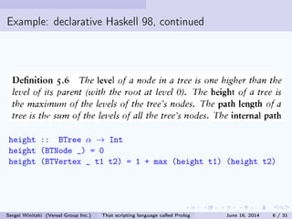 Example: declarative Haskell 98, continued
height :: BTree α → Int
height (BTNode _) = 0
height (BTVertex _ t1 t2) = 1 + max (height t1) (height t2)
Sergei Winitzki (Versal Group Inc.) That scripting language called Prolog June 16, 2014 6 / 31
 