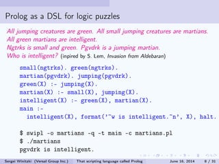 Prolog as a DSL for logic puzzles
All jumping creatures are green. All small jumping creatures are martians.
All green martians are intelligent.
Ngtrks is small and green. Pgvdrk is a jumping martian.
Who is intelligent? (inpired by S. Lem, Invasion from Aldebaran)
small(ngtrks). green(ngtrks).
martian(pgvdrk). jumping(pgvdrk).
green(X) :- jumping(X).
martian(X) :- small(X), jumping(X).
intelligent(X) :- green(X), martian(X).
main :-
intelligent(X), format('~w is intelligent.~n', X), halt.
$ swipl -o martians -q -t main -c martians.pl
$ ./martians
pgvdrk is intelligent.
Sergei Winitzki (Versal Group Inc.) That scripting language called Prolog June 16, 2014 8 / 31
 