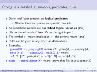 Prolog in a nutshell 1: symbols, predicates, rules
Outer-level lowercase symbols are logical predicates
All other lowercase symbols are symbolic constants
All capitalized symbols are quantied logical variables (LVs)
LVs on the left imply ∀; free LVs on the right imply ∃
The symbol :- means implication ←, the comma means and
Rules can be given in any order; no declarations
Examples:
green(X) :- jumping(X) means ∀X : green(X) ← jumping(X)
path(A,B) :- path(A,C), path(C,B) means
∀A, B : [∃C : path(A, C) ∧ path(C, B) → path(A, B)]
main :- intelligent(X) means: prove that ∃X:intelligent(X)
Sergei Winitzki (Versal Group Inc.) That scripting language called Prolog June 16, 2014 9 / 31
 