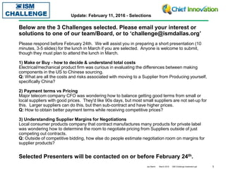 1Jay Martin March 2016 ISM Challenge Implement.ppt
Below are the 3 Challenges selected. Please email your interest or
solutions to one of our team/Board, or to ‘challenge@ismdallas.org’
ISM Challenge Event Update: February 11, 2016 - Selections
Selected Presenters will be contacted on or before February 24th.
Please respond before February 24th. We will assist you in preparing a short presentation (10
minutes, 3-5 slides) for the lunch in March if you are selected. Anyone is welcome to submit,
though they must plan to attend the lunch in March.
1) Make or Buy - how to decide & understand total costs
Electrical/mechanical product firm was curious in evaluating the differences between making
components in the US to Chinese sourcing.
Q: What are all the costs and risks associated with moving to a Supplier from Producing yourself,
specifically China?
2) Payment terms vs Pricing
Major telecom company CFO was wondering how to balance getting good terms from small or
local suppliers with good prices. They'd like 90s days, but most small suppliers are not set-up for
this. Larger suppliers can do this, but then sub-contract and have higher prices.
Q: How to obtain better payment terms while receiving competitive prices?
3) Understanding Supplier Margins for Negotiations
Local consumer products company that contract manufactures many products for private label
was wondering how to determine the room to negotiate pricing from Suppliers outside of just
competing out contracts.
Q: Outside of competitive bidding, how else do people estimate negotiation room on margins for
supplier products?
 